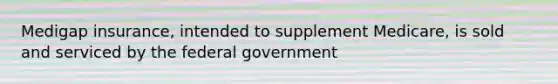 Medigap insurance, intended to supplement Medicare, is sold and serviced by the federal government