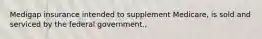 Medigap insurance intended to supplement Medicare, is sold and serviced by the federal government.,