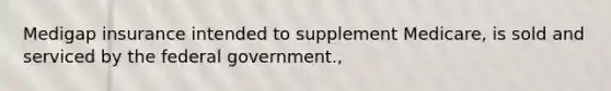 Medigap insurance intended to supplement Medicare, is sold and serviced by the federal government.,