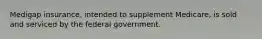 Medigap insurance, intended to supplement Medicare, is sold and serviced by the federal government.