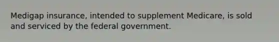 Medigap insurance, intended to supplement Medicare, is sold and serviced by the federal government.