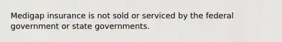 Medigap insurance is not sold or serviced by the federal government or state governments.