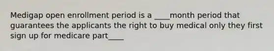 Medigap open enrollment period is a ____month period that guarantees the applicants the right to buy medical only they first sign up for medicare part____