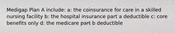 Medigap Plan A include: a: the coinsurance for care in a skilled nursing facility b: the hospital insurance part a deductible c: core benefits only d: the medicare part b deductible