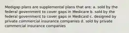 Medigap plans are supplemental plans that are: a. sold by the federal government to cover gaps in Medicare b. sold by the federal government to cover gaps in Medicaid c. designed by private commercial insurance companies d. sold by private commercial insurance companies