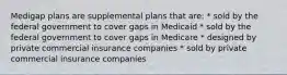 Medigap plans are supplemental plans that are: * sold by the federal government to cover gaps in Medicaid * sold by the federal government to cover gaps in Medicare * designed by private commercial insurance companies * sold by private commercial insurance companies