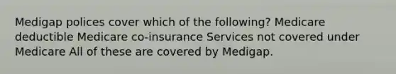 Medigap polices cover which of the following? Medicare deductible Medicare co-insurance Services not covered under Medicare All of these are covered by Medigap.