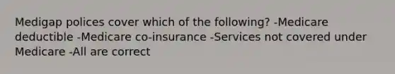 Medigap polices cover which of the following? -Medicare deductible -Medicare co-insurance -Services not covered under Medicare -All are correct