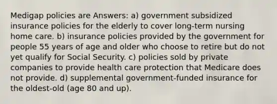 Medigap policies are Answers: a) government subsidized insurance policies for the elderly to cover long-term nursing home care. b) insurance policies provided by the government for people 55 years of age and older who choose to retire but do not yet qualify for Social Security. c) policies sold by private companies to provide health care protection that Medicare does not provide. d) supplemental government-funded insurance for the oldest-old (age 80 and up).