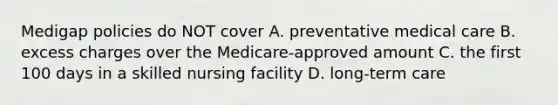 Medigap policies do NOT cover A. preventative medical care B. excess charges over the Medicare-approved amount C. the first 100 days in a skilled nursing facility D. long-term care