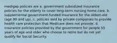 medigap policies are a. government subsidized insurance policies for the elderly to cover long-term nursing home care. b. supplemental government-funded insurance for the oldest-old (age 80 and up). c. policies sold by private companies to provide health care protection that Medicare does not provide. d. insurance policies provided by the government for people 55 years of age and older who choose to retire but do not yet qualify for Social Security.