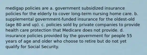 medigap policies are a. government subsidized insurance policies for the elderly to cover long-term nursing home care. b. supplemental government-funded insurance for the oldest-old (age 80 and up). c. policies sold by private companies to provide health care protection that Medicare does not provide. d. insurance policies provided by the government for people 55 years of age and older who choose to retire but do not yet qualify for Social Security.