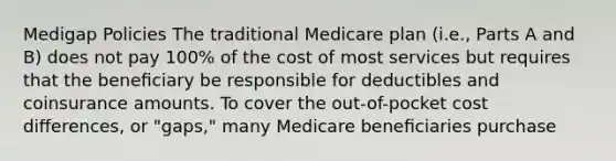 Medigap Policies The traditional Medicare plan (i.e., Parts A and B) does not pay 100% of the cost of most services but requires that the beneﬁciary be responsible for deductibles and coinsurance amounts. To cover the out-of-pocket cost diﬀerences, or "gaps," many Medicare beneﬁciaries purchase