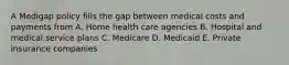 A Medigap policy fills the gap between medical costs and payments from A. Home health care agencies B. Hospital and medical service plans C. Medicare D. Medicaid E. Private insurance companies