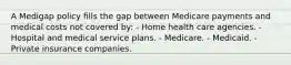 A Medigap policy fills the gap between Medicare payments and medical costs not covered by: - Home health care agencies. - Hospital and medical service plans. - Medicare. - Medicaid. - Private insurance companies.