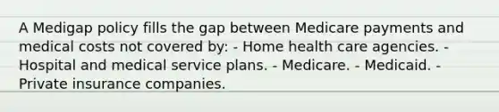 A Medigap policy fills the gap between Medicare payments and medical costs not covered by: - Home health care agencies. - Hospital and medical service plans. - Medicare. - Medicaid. - Private insurance companies.