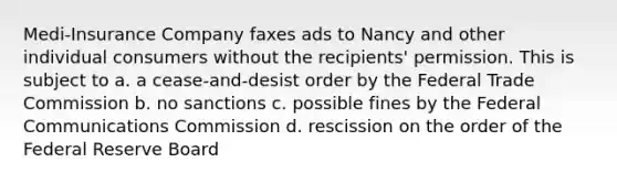 Medi-Insurance Company faxes ads to Nancy and other individual consumers without the recipients' permission. This is subject to a. a cease-and-desist order by the Federal Trade Commission b. no sanctions c. possible fines by the Federal Communications Commission d. rescission on the order of the Federal Reserve Board