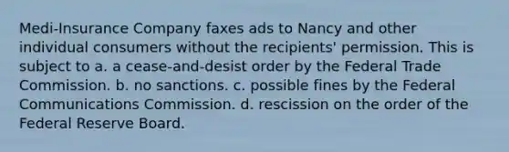 Medi-Insurance Company faxes ads to Nancy and other individual consumers without the recipients' permission. This is subject to a. a cease-and-desist order by the Federal Trade Commission. b. no sanctions. c. possible fines by the Federal Communications Commission. d. rescission on the order of the Federal Reserve Board.