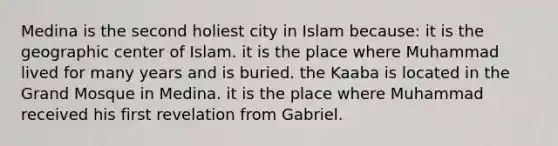 Medina is the second holiest city in Islam because: it is the geographic center of Islam. it is the place where Muhammad lived for many years and is buried. the Kaaba is located in the Grand Mosque in Medina. it is the place where Muhammad received his first revelation from Gabriel.