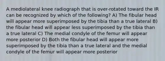 A mediolateral knee radiograph that is over-rotated toward the IR can be recognized by which of the following? A) The fibular head will appear more superimposed by the tibia than a true lateral B) the fibular head will appear less superimposed by the tibia than a true lateral C) The medial condyle of the femur will appear more posterior D) Both the fibular head will appear more superimposed by the tibia than a true lateral and the medial condyle of the femur will appear more posterior