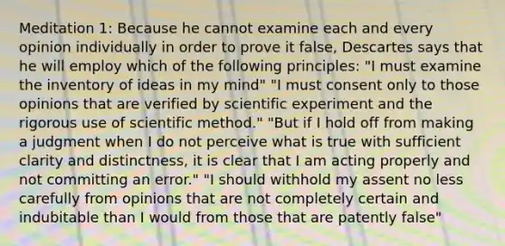 Meditation 1: Because he cannot examine each and every opinion individually in order to prove it false, Descartes says that he will employ which of the following principles: "I must examine the inventory of ideas in my mind" "I must consent only to those opinions that are verified by scientific experiment and the rigorous use of scientific method." "But if I hold off from making a judgment when I do not perceive what is true with sufficient clarity and distinctness, it is clear that I am acting properly and not committing an error." "I should withhold my assent no less carefully from opinions that are not completely certain and indubitable than I would from those that are patently false"