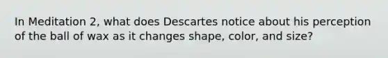 In Meditation 2, what does Descartes notice about his perception of the ball of wax as it changes shape, color, and size?