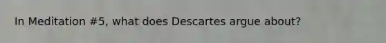 In Meditation #5, what does Descartes argue about?