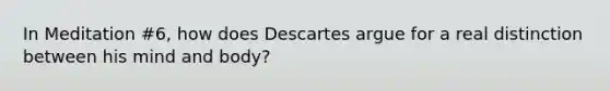 In Meditation #6, how does Descartes argue for a real distinction between his mind and body?