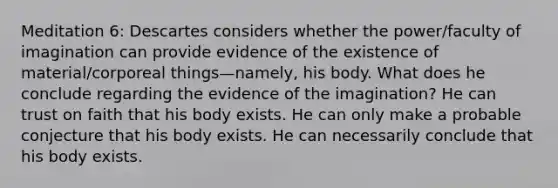 Meditation 6: Descartes considers whether the power/faculty of imagination can provide evidence of the existence of material/corporeal things—namely, his body. What does he conclude regarding the evidence of the imagination? He can trust on faith that his body exists. He can only make a probable conjecture that his body exists. He can necessarily conclude that his body exists.