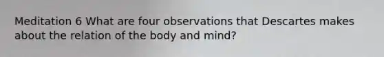 Meditation 6 What are four observations that Descartes makes about the relation of the body and mind?