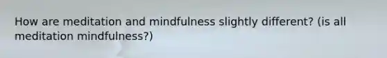 How are meditation and mindfulness slightly different? (is all meditation mindfulness?)