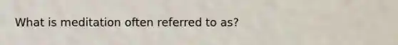 What is meditation often referred to as?