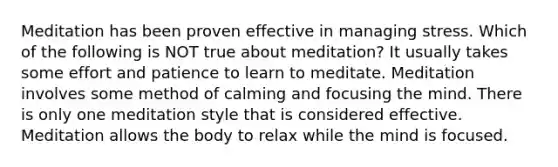 Meditation has been proven effective in managing stress. Which of the following is NOT true about meditation? It usually takes some effort and patience to learn to meditate. Meditation involves some method of calming and focusing the mind. There is only one meditation style that is considered effective. Meditation allows the body to relax while the mind is focused.