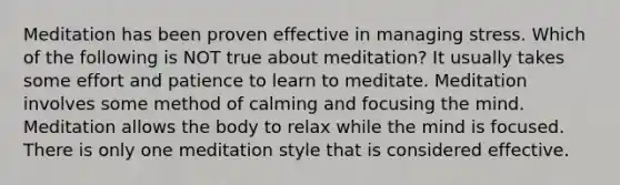 Meditation has been proven effective in managing stress. Which of the following is NOT true about meditation? It usually takes some effort and patience to learn to meditate. Meditation involves some method of calming and focusing the mind. Meditation allows the body to relax while the mind is focused. There is only one meditation style that is considered effective.