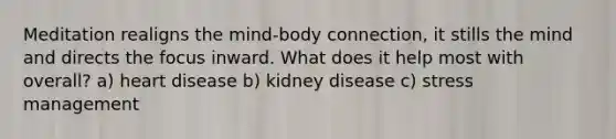 Meditation realigns the mind-body connection, it stills the mind and directs the focus inward. What does it help most with overall? a) heart disease b) kidney disease c) stress management