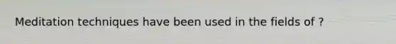 Meditation techniques have been used in the fields of ?
