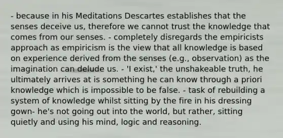 - because in his Meditations Descartes establishes that the senses deceive us, therefore we cannot trust the knowledge that comes from our senses. - completely disregards the empiricists approach as empiricism is the view that all knowledge is based on experience derived from the senses (e.g., observation) as the imagination can delude us. - 'I exist,' the unshakeable truth, he ultimately arrives at is something he can know through a priori knowledge which is impossible to be false. - task of rebuilding a system of knowledge whilst sitting by the fire in his dressing gown- he's not going out into the world, but rather, sitting quietly and using his mind, logic and reasoning.