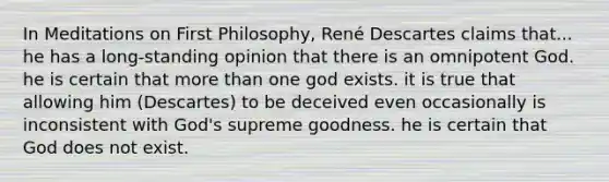 In Meditations on First Philosophy, René Descartes claims that... he has a long-standing opinion that there is an omnipotent God. he is certain that more than one god exists. it is true that allowing him (Descartes) to be deceived even occasionally is inconsistent with God's supreme goodness. he is certain that God does not exist.