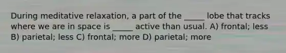 During meditative relaxation, a part of the _____ lobe that tracks where we are in space is _____ active than usual. A) frontal; less B) parietal; less C) frontal; more D) parietal; more