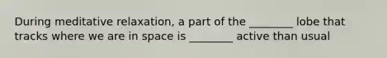 During meditative relaxation, a part of the ________ lobe that tracks where we are in space is ________ active than usual