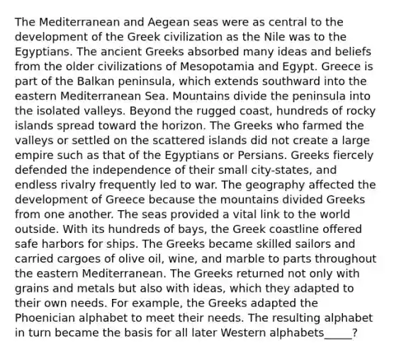 The Mediterranean and Aegean seas were as central to the development of the Greek civilization as the Nile was to the Egyptians. The ancient Greeks absorbed many ideas and beliefs from the older civilizations of Mesopotamia and Egypt. Greece is part of the Balkan peninsula, which extends southward into the eastern Mediterranean Sea. Mountains divide the peninsula into the isolated valleys. Beyond the rugged coast, hundreds of rocky islands spread toward the horizon. The Greeks who farmed the valleys or settled on the scattered islands did not create a large empire such as that of the Egyptians or Persians. Greeks fiercely defended the independence of their small city-states, and endless rivalry frequently led to war. The geography affected the development of Greece because the mountains divided Greeks from one another. The seas provided a vital link to the world outside. With its hundreds of bays, the Greek coastline offered safe harbors for ships. The Greeks became skilled sailors and carried cargoes of olive oil, wine, and marble to parts throughout the eastern Mediterranean. The Greeks returned not only with grains and metals but also with ideas, which they adapted to their own needs. For example, the Greeks adapted the Phoenician alphabet to meet their needs. The resulting alphabet in turn became the basis for all later Western alphabets_____?