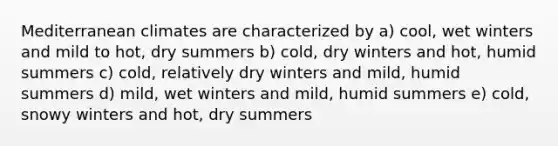 Mediterranean climates are characterized by a) cool, wet winters and mild to hot, dry summers b) cold, dry winters and hot, humid summers c) cold, relatively dry winters and mild, humid summers d) mild, wet winters and mild, humid summers e) cold, snowy winters and hot, dry summers