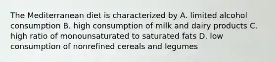 The Mediterranean diet is characterized by A. limited alcohol consumption B. high consumption of milk and dairy products C. high ratio of monounsaturated to saturated fats D. low consumption of nonrefined cereals and legumes