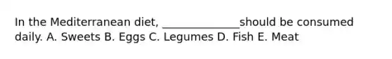 In the Mediterranean diet, ______________should be consumed daily. A. Sweets B. Eggs C. Legumes D. Fish E. Meat