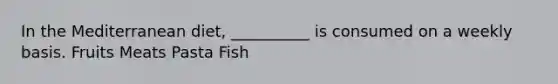 In the Mediterranean diet, __________ is consumed on a weekly basis. Fruits Meats Pasta Fish