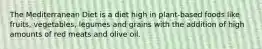 The Mediterranean Diet is a diet high in plant-based foods like fruits, vegetables, legumes and grains with the addition of high amounts of red meats and olive oil.