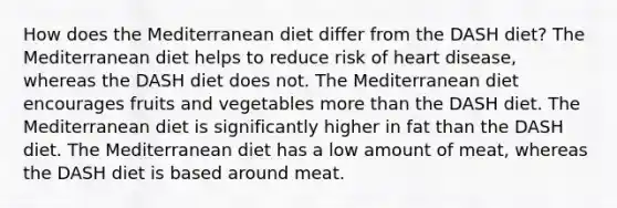 How does the Mediterranean diet differ from the DASH diet? The Mediterranean diet helps to reduce risk of heart disease, whereas the DASH diet does not. The Mediterranean diet encourages fruits and vegetables more than the DASH diet. The Mediterranean diet is significantly higher in fat than the DASH diet. The Mediterranean diet has a low amount of meat, whereas the DASH diet is based around meat.