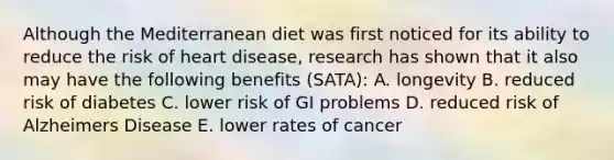 Although the Mediterranean diet was first noticed for its ability to reduce the risk of heart disease, research has shown that it also may have the following benefits (SATA): A. longevity B. reduced risk of diabetes C. lower risk of GI problems D. reduced risk of Alzheimers Disease E. lower rates of cancer