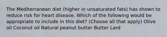 The Mediterranean diet (higher in unsaturated fats) has shown to reduce risk for heart disease. Which of the following would be appropriate to include in this diet? (Choose all that apply) Olive oil Coconut oil Natural peanut butter Butter Lard