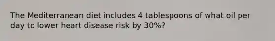 The Mediterranean diet includes 4 tablespoons of what oil per day to lower heart disease risk by 30%?